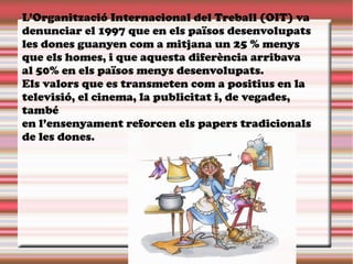 L’Organització Internacional del Treball (OIT) va
denunciar el 1997 que en els països desenvolupats
les dones guanyen com a mitjana un 25 % menys
que els homes, i que aquesta diferència arribava
al 50% en els països menys desenvolupats.
Els valors que es transmeten com a positius en la
televisió, el cinema, la publicitat i, de vegades,
també
en l’ensenyament reforcen els papers tradicionals
de les dones.
 