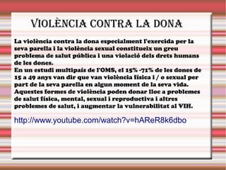 VIOLÈNCIA CONTRA LA DONA
La violència contra la dona especialment l'exercida per la
seva parella i la violència sexual constitueix un greu
problema de salut pública i una violació dels drets humans
de les dones.
En un estudi multipaís de l'OMS, el 15% -71% de les dones de
15 a 49 anys van dir que van violència física i / o sexual per
part de la seva parella en algun moment de la seva vida.
Aquestes formes de violència poden donar lloc a problemes
de salut física, mental, sexual i reproductiva i altres
problemes de salut, i augmentar la vulnerabilitat al VIH.
http://www.youtube.com/watch?v=hAReR8k6dbo
 