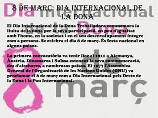 8 DE MARÇ: DIA INTERNACIONAL DE
LA DONA
El Dia Internacional de la Dona Treballadora commemora la
lluita de la dona per la seva participació, en peu d'igualtat
amb l'home, en la societat i en el seu desenvolupament íntegre
com a persona. Se celebra el dia 8 de març. És festa nacional en
alguns paisos.
La primera convocatòria va tenir lloc el 1911 a Alemanya,
Àustria, Dinamarca i Suïssa estenent la seva commemoració,
des d'aleshores, a nombrosos països. El 1977 l'Assemblea
General de l'Organització de les Nacions Unides (ONU) va
proclamar el 8 de març com a Dia Internacional pels Drets de
la Dona i la Pau Internacional.
 