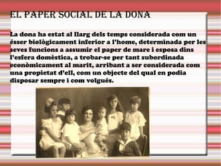 El papEr social dE la dona
La dona ha estat al llarg dels temps considerada com un
ésser biològicament inferior a l’home, determinada per les
seves funcions a assumir el paper de mare i esposa dins
l’esfera domèstica, a trobar-se per tant subordinada
econòmicament al marit, arribant a ser considerada com
una propietat d’ell, com un objecte del qual en podia
disposar sempre i com volgués.
 