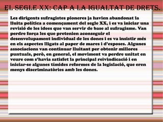 El sEglE XX: cap a la igualtat dE drEts.
Les dirigents sufragistes pioneres ja havien abandonat la
lluita política a començament del segle XX, i es va iniciar una
revisió de les idees que van servir de base al sufragisme. Van
perdre força les que pretenien aconseguir el
desenvolupament individual de les dones i es va insistir més
en els aspectes lligats al paper de mares i d’esposes. Algunes
associacions van continuar lluitant per obtenir millores
puntuals, però, en general, el moviment va perdre unitat en
veure com s’havia satisfet la principal reivindicació i en
iniciar-se algunes tímides reformes de la legislació, que eren
menys discriminatòries amb les dones.
 