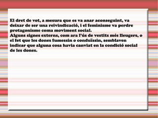 El dret de vot, a mesura que es va anar aconseguint, va
deixar de ser una reivindicació, i el feminisme va perdre
protagonisme coma moviment social.
Alguns signes externs, com ara l’ús de vestits més lleugers, o
el fet que les dones fumessin o conduïssin, semblaven
indicar que alguna cosa havia canviat en la condició social
de les dones.
 