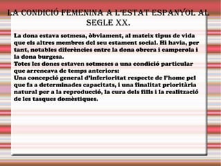 la condiciÓ fEmEnina a l’Estat EspanYol al
sEglE XX.
La dona estava sotmesa, òbviament, al mateix tipus de vida
que els altres membres del seu estament social. Hi havia, per
tant, notables diferències entre la dona obrera i camperola i
la dona burgesa.
Totes les dones estaven sotmeses a una condició particular
que arrencava de temps anteriors:
Una concepció general d’inferioritat respecte de l’home pel
que fa a determinades capacitats, i una finalitat prioritària
natural per a la reproducció, la cura dels fills i la realització
de les tasques domèstiques.
 