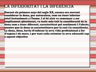 La inferioritat i La diferència
Durant els primers anys del segle XX, encara era corrent
considerar la dona, per naturalesa, com un ésser inferior
intel lectualment a l’home. I si bé això va començar a ser·
àmpliament qüestionat, va tenir més èxit la consideració de la
dona com a ésser diferent, caracteritzat pel sentiment i l’afecte,
mentre que la dona es caracteritzava per la raó i la consciència.
La dona, dons, havia d’enfocar la seva vida professional a fer
d’esposa i de mare, i per tant calia orientar la seva educació cap
a aquest objectiu:
 