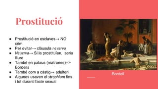 ● Prostitució en esclaves→ NO
crim
● Per evitar→ clàusula ne serva
● Ne serva→ Si la prostituïen, seria
lliure
● També en palaus (matrones)-->
Bordells
● També com a càstig→ adulteri
● Algunes usaven el strophium fins
i tot durant l’acte sexual
Prostitució
Bordell
 