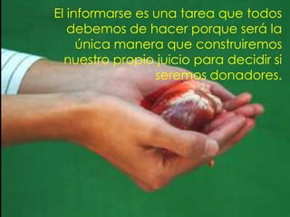 El informarse es una tarea que todos
   debemos de hacer porque será la
     única manera que construiremos
  nuestro propio juicio para decidir si
                 seremos donadores.
 