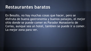 Restaurantes baratos 
En Besullo, no hay muchas cosas que hacer, pero se 
disfruta de buena gastronomia y buenos paisajes, el mejor 
sitio donde se puede comer es Parador Monasterio de 
Corias, aunque sea un hotel, tambien se puede ir a comer. 
La mejor zona para ver. 
 