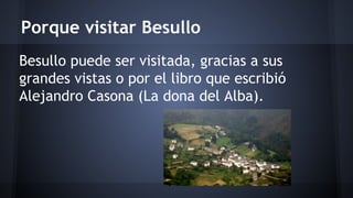 Porque visitar Besullo 
Besullo puede ser visitada, gracias a sus 
grandes vistas o por el libro que escribió 
Alejandro Casona (La dona del Alba). 
 