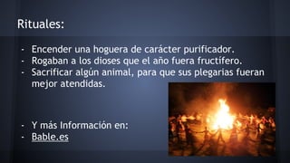 Rituales: 
- Encender una hoguera de carácter purificador. 
- Rogaban a los dioses que el año fuera fructífero. 
- Sacrificar algún animal, para que sus plegarias fueran 
mejor atendidas. 
- Y más Información en: 
- Bable.es 
 
