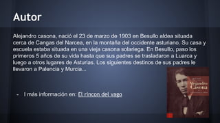Autor 
Alejandro casona, nació el 23 de marzo de 1903 en Besullo aldea situada 
cerca de Cangas del Narcea, en la montaña del occidente asturiano. Su casa y 
escuela estaba situada en una vieja casona solariega. En Besullo, paso los 
primeros 5 años de su vida hasta que sus padres se trasladaron a Luarca y 
luego a otros lugares de Asturias. Los siguientes destinos de sus padres le 
llevaron a Palencia y Murcia... 
- I más información en: El rincon del vago 
 
