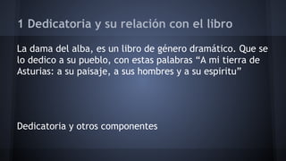 1 Dedicatoria y su relación con el libro 
La dama del alba, es un libro de género dramático. Que se 
lo dedico a su pueblo, con estas palabras “A mi tierra de 
Asturias: a su paisaje, a sus hombres y a su espiritu” 
Dedicatoria y otros componentes 
 