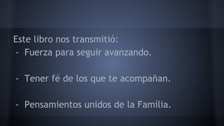 Este libro nos transmitió: 
- Fuerza para seguir avanzando. 
- Tener fé de los que te acompañan. 
- Pensamientos unidos de la Família. 
 