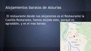 Alojamientos baratos de Asturias 
El restaurante donde nos alojaremos es el Restaurante la 
Castilla Restarante, hemos elejido este, porqué es 
agradable, y es el mas barato 
 