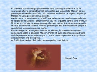 El dia de la boda i avergonyint-se de la seva poca agraciada cara, va fer
veure que s'havia torçat el turmell per així fer que la donzella Maleen es fes
passar per ella en la cerimònia i així evitar-se les burles de la gent. Al principi
Maleen no volia però al final va accedir.
Aleshores en presentar-se en el saló real tothom es va quedar meravellat de
la bellesa de la Maleen i el rei va dir al seu fill : aquesta serà la teva dona, el
fill es va sorprendre de veure que aquella noia tan bonica es semblava molt a
la seva enamorada Maleen. Però va pensar que allò era impossible, ja que al
cap de tant temps devia estar morta.
Es van dirigir cap a l'església i durant tot el camí, la Maleen va anar fent
comentaris sobre la princesa Maleen. Per la nit quan el príncep es va trobar
amb la promesa, es va adonar que no era la mateixa persona amb qui havia
anat caminant fins a l'església.
Al final tot es va descobrir i ells dos van poder viure feliços.
Nerea i Ona
 