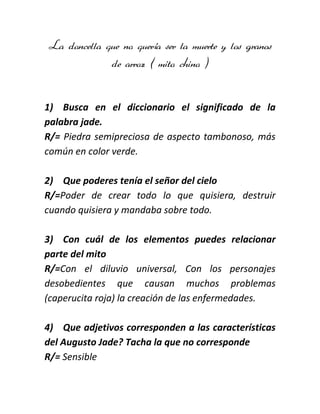 La doncella que no quería ser la muerte y los granos
de arroz ( mito chino )

1) Busca en el diccionario el significado de la
palabra jade.
R/= Piedra semipreciosa de aspecto tambonoso, más
común en color verde.
2) Que poderes tenía el señor del cielo
R/=Poder de crear todo lo que quisiera, destruir
cuando quisiera y mandaba sobre todo.
3) Con cuál de los elementos puedes relacionar
parte del mito
R/=Con el diluvio universal, Con los personajes
desobedientes que causan muchos problemas
(caperucita roja) la creación de las enfermedades.
4) Que adjetivos corresponden a las características
del Augusto Jade? Tacha la que no corresponde
R/= Sensible

 