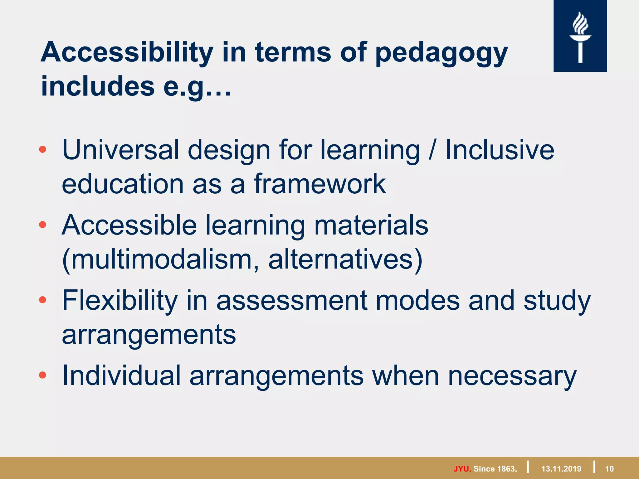 JYU. Since 1863. 10
Accessibility in terms of pedagogy
includes e.g…
• Universal design for learning / Inclusive
education as a framework
• Accessible learning materials
(multimodalism, alternatives)
• Flexibility in assessment modes and study
arrangements
• Individual arrangements when necessary
13.11.2019
 