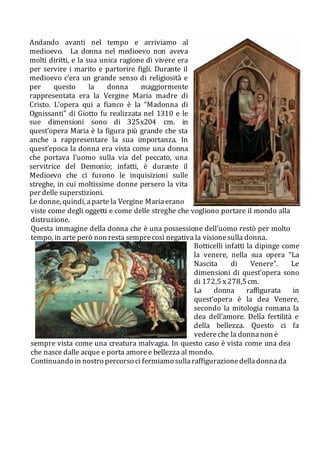 Andando avanti nel tempo e arriviamo al
medioevo. La donna nel medioevo non aveva
molti diritti, e la sua unica ragione di vivere era
per servire i marito e partorire figli. Durante il
medioevo c’era un grande senso di religiosità e
per questo la donna maggiormente
rappresentata era la Vergine Maria madre di
Cristo. L’opera qui a fianco è la “Madonna di
Ognissanti” di Giotto fu realizzata nel 1310 e le
sue dimensioni sono di 325x204 cm. in
quest’opera Maria è la figura più grande che sta
anche a rappresentare la sua importanza. In
quest’epoca la donna era vista come una donna
che portava l’uomo sulla via del peccato, una
servitrice del Demonio; infatti, è durante il
Medioevo che ci furono le inquisizioni sulle
streghe, in cui moltissime donne persero la vita
per delle superstizioni.
Le donne, quindi, aparte la Vergine Mariaerano
viste come degli oggetti e come delle streghe che vogliono portare il mondo alla
distruzione.
Questa immagine della donna che è una possessione dell’uomo restò per molto
tempo, in arte però non resta semprecosì negativa la visionesulla donna.
Botticelli infatti la dipinge come
la venere, nella sua opera “La
Nascita di Venere”. Le
dimensioni di quest’opera sono
di 172,5 x278,5cm.
La donna raffigurata in
quest’opera è la dea Venere,
secondo la mitologia romana la
dea dell’amore. Della fertilità e
della bellezza. Questo ci fa
vedereche la donnanon è
sempre vista come una creatura malvagia. In questo caso è vista come una dea
che nasce dalle acque e porta amoree bellezza al mondo.
Continuando in nostro percorso ci fermiamo sullaraffigurazionedelladonnada
 