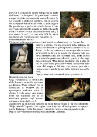 parte di Giorgione: la donna raffigurata fa l’arte
dell’opera “La Tempesta”. In quest’opera la donna
è rappresentata nuda coperta solo sulle spalle da
un lenzuolo e allatta un bambino, non si sa bene
chi sia questa donna ma si crede sia una zingara.
Da quest’opera si può notare che la donna è vista
diversamente rispetto a quella di Botticelli, qui la
donna è umana e non necessariamente bella, è
una donna “usata”, con una vita difficile. Viene
rappresentatarealisticamente, non vienené
demonizzatanédeificata.
Più avanti nel tempo si arriva nelperiodo del neoclassicismo con Canova. Per
canova la donna era una creatura bella, delicata. La
bellezza della donna a quell’epoca era caratterizzata da
donne con forme burrose ma comunque che avevano
un’armonia tra loro, e da donne che presentavano una
certa simmetria nei loro caratteri fisici. Tutte queste
caratteristiche possiamo vederle in questa scultura qui
fianco intitolata “Maddalena penitente” che è alta 90
cm. In quest’opera possiamo vedere la dolcezza delle
curve del corpo e del viso che stanno proprio a
rappresentare questa donna bella, delicata ma anche
forte.
Dopo in Neoclassicismo con Canovapassiamo al
Romanticismo con Goya.
Goya rappresenta la femminilità
della donna in una delle sue opere
più famose: “Maja vestida”, che ha
dimensioni di 95x190 cm. In
quest’opera vediamo come la
donna è vista come una donna
bella ma maliziosa che sa di
esercitare potere sugli uomini
attraverso la sua bellezza. Di
quest’opera c’è anche una versione in cui la donna è nuda e l’opera è chiamata
“Maja desnuda”; questo ci fa capire come Goya era all’avanguardia da questo
punto divista perché la donnanon eramai sta rappresentatain questo modo .
Dopo Goyavediamo un ultimo artista chiamato Delacroix.
 