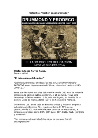 Colombia: “Carbón ensangrentado”
Héctor Alfonso Torres Rojas.
Fuente: Adital
"El lado oscuro del carbón”
"Violencia paramilitar alrededor de las minas de DRUMMOND y
PRODECO, en el departamento del Cesar, durante el periodo 1996-
2006”. (1)
Estas son las frases iniciales del Informe que la ONG PAX de Holanda
entregó a la opinión pública en Berlín, el 25 de junio, y que será
lanzado el próximo viernes 11 de julio, en Bogotá, en la sede de la
Central Única de Trabajadores (CUT), en horas de la mañana.
Drummond Ltd., tiene sede en Estados Unidos y Prodeco, empresa
subsidiaria de Glencore Plc., reside en Suiza. El 70% de su
producción de 2013 fue vendida para servicios de electricidad, a
empresas europeas como EON, GDF Suez, EDF, ENEL, RWE, Iberdrola
y Vattenfall.
"Las empresas de energía deben dejar de comprar 'carbón
ensangrentado”.
 