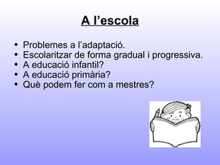 A l’escola Problemes a l’adaptació. Escolaritzar de forma gradual i progressiva. A educació infantil? A educació primària? Què podem fer com a mestres? 