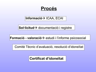   Procés Informació    ICAA, ECAI   Sol·licitud   documentació i registre   Formació - valoració   estudi i l’informe psicosocial Comitè Tècnic d’avaluació, resolució d’idoneïtat Certificat d’idoneïtat   
