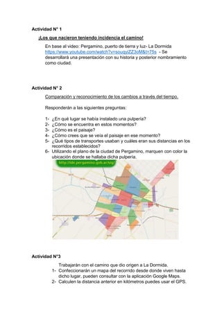 Actividad N° 1
¡Los que nacieron teniendo incidencia el camino!
En base al video: Pergamino, puerto de tierra y luz- La Dormida
https://www.youtube.com/watch?v=souqyiZZ3oM&t=75s - Se
desarrollará una presentación con su historia y posterior nombramiento
como ciudad.
Actividad N° 2
Comparación y reconocimiento de los cambios a través del tiempo.
Responderán a las siguientes preguntas:
1- ¿En qué lugar se había instalado una pulpería?
2- ¿Cómo se encuentra en estos momentos?
3- ¿Cómo es el paisaje?
4- ¿Cómo crees que se veía el paisaje en ese momento?
5- ¿Qué tipos de transportes usaban y cuáles eran sus distancias en los
recorridos establecidos?
6- Utilizando el plano de la ciudad de Pergamino, marquen con color la
ubicación donde se hallaba dicha pulpería.
Actividad N°3
Trabajarán con el camino que dio origen a La Dormida.
1- Confeccionarán un mapa del recorrido desde donde viven hasta
dicho lugar, pueden consultar con la aplicación Google Maps.
2- Calculen la distancia anterior en kilómetros puedes usar el GPS.
 