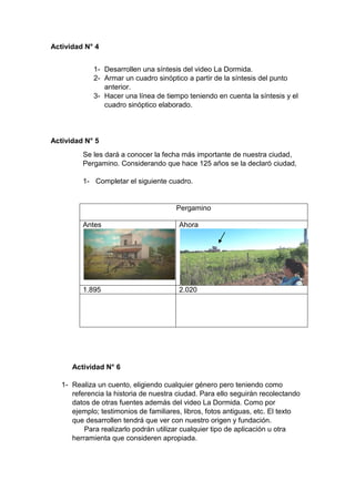 Actividad N° 4
1- Desarrollen una síntesis del video La Dormida.
2- Armar un cuadro sinóptico a partir de la síntesis del punto
anterior.
3- Hacer una línea de tiempo teniendo en cuenta la síntesis y el
cuadro sinóptico elaborado.
Actividad N° 5
Se les dará a conocer la fecha más importante de nuestra ciudad,
Pergamino. Considerando que hace 125 años se la declaró ciudad,
1- Completar el siguiente cuadro.
Pergamino
Antes Ahora
1.895 2.020
Actividad N° 6
1- Realiza un cuento, eligiendo cualquier género pero teniendo como
referencia la historia de nuestra ciudad. Para ello seguirán recolectando
datos de otras fuentes además del video La Dormida. Como por
ejemplo; testimonios de familiares, libros, fotos antiguas, etc. El texto
que desarrollen tendrá que ver con nuestro origen y fundación.
Para realizarlo podrán utilizar cualquier tipo de aplicación u otra
herramienta que consideren apropiada.
 