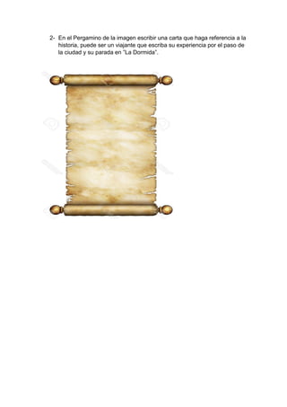 2- En el Pergamino de la imagen escribir una carta que haga referencia a la
historia, puede ser un viajante que escriba su experiencia por el paso de
la ciudad y su parada en ”La Dormida”.
 