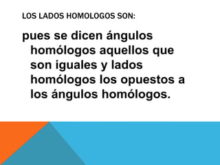 LOS LADOS HOMOLOGOS SON:

pues se dicen ángulos
 homólogos aquellos que
 son iguales y lados
 homólogos los opuestos a
 los ángulos homólogos.
 