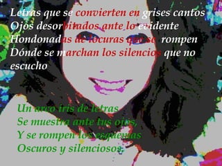 Letras que se  convierten en  grises cantos Ojos   desor bitados ante lo  evidente Hondonad as de locuras que se  rompen  Dónde se   m archan los silencios  que no   escucho Un arco iris de letras Se muestra ante tus ojos, Y se rompen los esquemas Oscuros y silenciosos. 