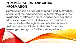 COMMUNICATION AND MEDIA
INFORMATION
Communication is affected by media and information
because of the advancement of technology and the
availability of different communication services. These
allow us to have access to fast and easy forms of
communication through the use of different media
platforms and social media sites like Facebook,
Messenger, Instagram, Twitter, among others.
 