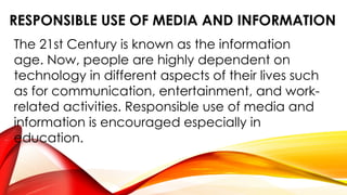 RESPONSIBLE USE OF MEDIA AND INFORMATION
The 21st Century is known as the information
age. Now, people are highly dependent on
technology in different aspects of their lives such
as for communication, entertainment, and work-
related activities. Responsible use of media and
information is encouraged especially in
education.
 