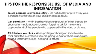 TIPS FOR THE RESPONSIBLE USE OF MEDIA AND
INFORMATION
Ensure personal information safety - Do not display or give away your
personal information on your social media account.
Get permission - When posting videos or pictures of other people on
your social media account, do not forget to ask for the owner's
approval and of the people who appeared in the video or picture.
Think before you click - When posting or sharing on social media,
think first if the information you are going to post or share is accurate,
helpful, informative, nice, and kind to others.
 