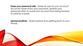 Keep your password safe - Keep an eye on your account;
do not let others know your password. Update your
password often to avoid your account from being hacked
or used by a poser.
Spread positivity - Share positive and uplifting posts to your
friends.
 