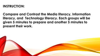 INSTRUCTION:
Compare and Contrast the Media literacy, Information
literacy, and Technology literacy. Each groups will be
given 5 minutes to prepare and another 5 minutes to
present their work.
 