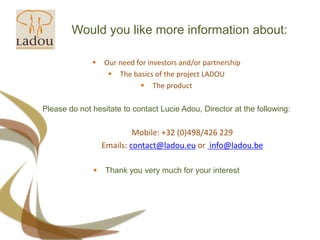 Would you like more information about:Our need for investors and/or partnershipThe basics of the project LADOUThe productPlease do not hesitate to contact Lucie Adou, Directorat the following:Mobile: +32 (0)498/426 229Emails: contact@ladou.eu or info@ladou.beThankyouverymuch for yourinterest