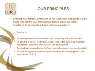 OUR PRINCIPLESBringing international dimension to the traditional food production in Africa through the use of innovative technological processes developed by specialists in R & D in tropical products In order to: To develop quality and consistency of the quality of traditional food To bring this type of traditional African food in the dynamics of current food trends based on 100% natural and healthy foodSupport women producing the South regarding access to export markets Maintain long-term relationships with African partners (suppliers and specialists in R & D)