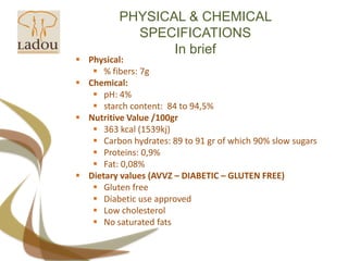 PHYSICAL & CHEMICAL SPECIFICATIONSIn briefPhysical:% fibers: 7gChemical:pH: 4%starch content:  84 to 94,5%Nutritive Value /100gr363 kcal (1539kj)Carbon hydrates: 89 to 91 gr of which 90% slow sugarsProteins: 0,9%Fat: 0,08%Dietary values (AVVZ – DIABETIC – GLUTEN FREE)Gluten freeDiabetic use approvedLow cholesterolNo saturated fats