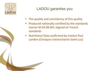 LADOU garanties youThe quality and consistency of this qualityProduced nationally certified by the standards Ivorian NI 03.08.001 aligned on French standardsNutritional Data confirmed by Institut Paul Lambin (CliniquesUniversitaires Saint-Luc)