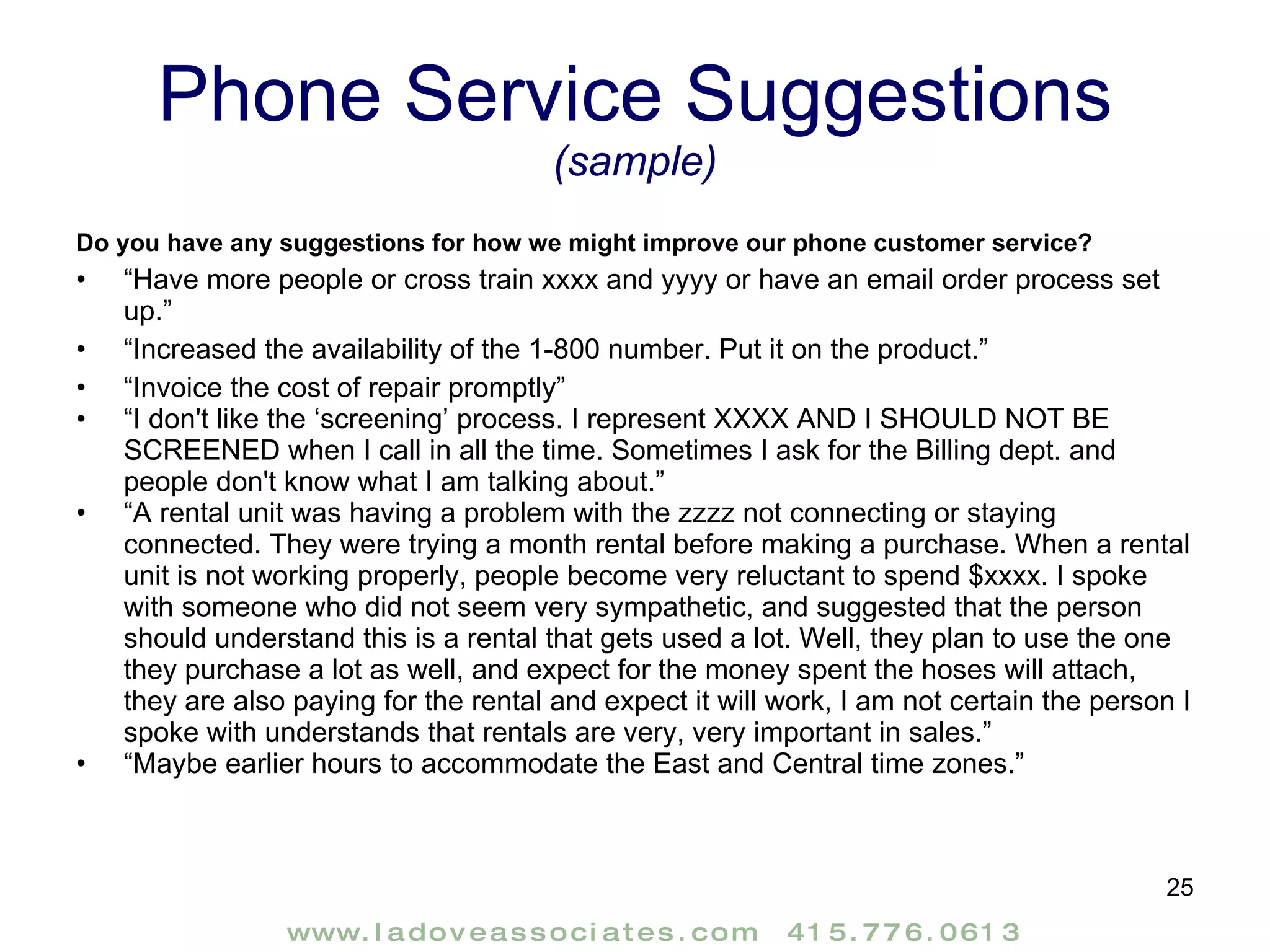 Phone Service Suggestions  (sample) Do you have any suggestions for how we might improve our phone customer service? “ Have more people or cross train xxxx and yyyy or have an email order process set up.” “ Increased the availability of the 1-800 number. Put it on the product.” “ Invoice the cost of repair promptly” “ I don't like the ‘screening’ process. I represent XXXX AND I SHOULD NOT BE SCREENED when I call in all the time. Sometimes I ask for the Billing dept. and people don't know what I am talking about.” “ A rental unit was having a problem with the zzzz not connecting or staying connected. They were trying a month rental before making a purchase. When a rental unit is not working properly, people become very reluctant to spend $xxxx. I spoke with someone who did not seem very sympathetic, and suggested that the person should understand this is a rental that gets used a lot. Well, they plan to use the one they purchase a lot as well, and expect for the money spent the hoses will attach, they are also paying for the rental and expect it will work, I am not certain the person I spoke with understands that rentals are very, very important in sales.” “ Maybe earlier hours to accommodate the East and Central time zones.” 