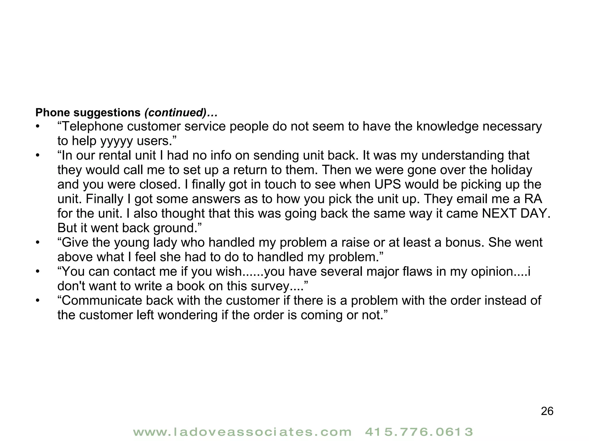 Phone suggestions  (continued)… “ Telephone customer service people do not seem to have the knowledge necessary to help yyyyy users.” “ In our rental unit I had no info on sending unit back. It was my understanding that they would call me to set up a return to them. Then we were gone over the holiday and you were closed. I finally got in touch to see when UPS would be picking up the unit. Finally I got some answers as to how you pick the unit up. They email me a RA for the unit. I also thought that this was going back the same way it came NEXT DAY. But it went back ground.” “ Give the young lady who handled my problem a raise or at least a bonus. She went above what I feel she had to do to handled my problem.” “ You can contact me if you wish......you have several major flaws in my opinion....i don't want to write a book on this survey....” “ Communicate back with the customer if there is a problem with the order instead of the customer left wondering if the order is coming or not.” 