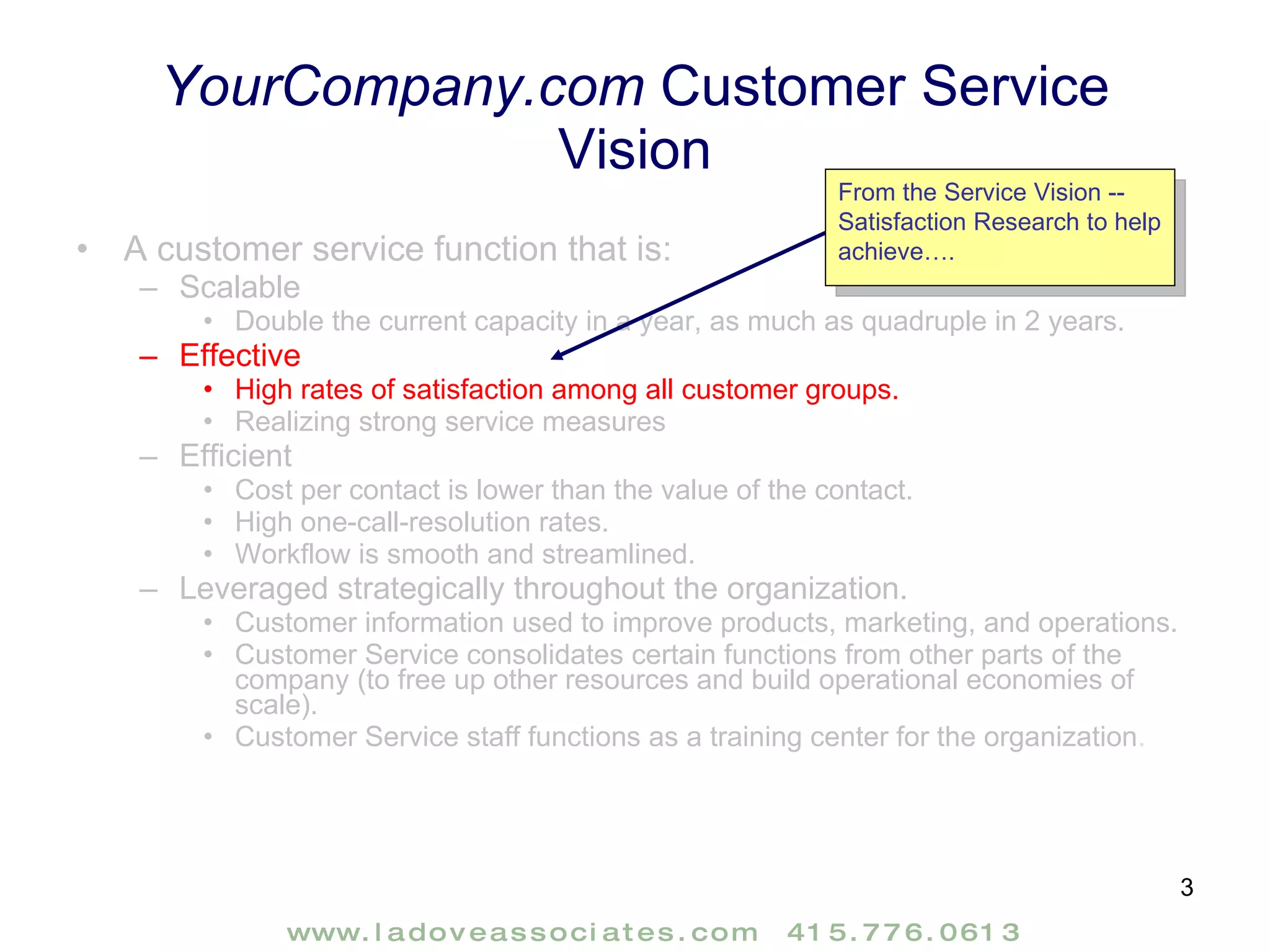 YourCompany.com  Customer Service Vision A customer service function that is:  Scalable  Double the current capacity in a year, as much as quadruple in 2 years. Effective  High rates of satisfaction among all customer groups. Realizing strong service measures Efficient  Cost per contact is lower than the value of the contact.  High one-call-resolution rates. Workflow is smooth and streamlined. Leveraged strategically throughout the organization. Customer information used to improve products, marketing, and operations. Customer Service consolidates certain functions from other parts of the company (to free up other resources and build operational economies of scale). Customer Service staff functions as a training center for the organization . From the Service Vision -- Satisfaction Research to help achieve…. 