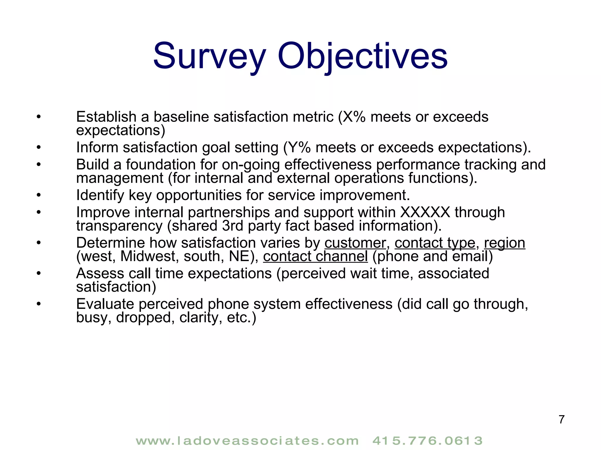 Survey Objectives Establish a baseline satisfaction metric (X% meets or exceeds expectations) Inform satisfaction goal setting (Y% meets or exceeds expectations). Build a foundation for on-going effectiveness performance tracking and management (for internal and external operations functions). Identify key opportunities for service improvement.  Improve internal partnerships and support within XXXXX through transparency (shared 3rd party fact based information). Determine how satisfaction varies by  customer ,  contact type ,  region  (west, Midwest, south, NE),  contact channel  (phone and email) Assess call time expectations (perceived wait time, associated satisfaction) Evaluate perceived phone system effectiveness (did call go through, busy, dropped, clarity, etc.) 