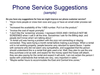 Phone Service Suggestions  (sample) Do you have any suggestions for how we might improve our phone customer service? “ Have more people or cross train xxxx and yyyy or have an email order process set up.” “ Increased the availability of the 1-800 number. Put it on the product.” “ Invoice the cost of repair promptly” “ I don't like the ‘screening’ process. I represent XXXX AND I SHOULD NOT BE SCREENED when I call in all the time. Sometimes I ask for the Billing dept. and people don't know what I am talking about.” “ A rental unit was having a problem with the zzzz not connecting or staying connected. They were trying a month rental before making a purchase. When a rental unit is not working properly, people become very reluctant to spend $xxxx. I spoke with someone who did not seem very sympathetic, and suggested that the person should understand this is a rental that gets used a lot. Well, they plan to use the one they purchase a lot as well, and expect for the money spent the hoses will attach, they are also paying for the rental and expect it will work, I am not certain the person I spoke with understands that rentals are very, very important in sales.” “ Maybe earlier hours to accommodate the East and Central time zones.” 