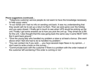 Phone suggestions  (continued)… “ Telephone customer service people do not seem to have the knowledge necessary to help yyyyy users.” “ In our rental unit I had no info on sending unit back. It was my understanding that they would call me to set up a return to them. Then we were gone over the holiday and you were closed. I finally got in touch to see when UPS would be picking up the unit. Finally I got some answers as to how you pick the unit up. They email me a RA for the unit. I also thought that this was going back the same way it came NEXT DAY. But it went back ground.” “ Give the young lady who handled my problem a raise or at least a bonus. She went above what I feel she had to do to handled my problem.” “ You can contact me if you wish......you have several major flaws in my opinion....i don't want to write a book on this survey....” “ Communicate back with the customer if there is a problem with the order instead of the customer left wondering if the order is coming or not.” 