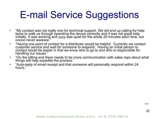 E-mail Service Suggestions “ My contact was not really one for technical support. We did end up calling for help twice to walk us through operating the device correctly and it was not great help initially. It was working and yyyy was quiet for the whole 20 minutes each time, but ooooo never wwwww.” “ Having one point of contact for a distributor would be helpful.  Currently we contact customer service and wait for someone to respond.  Having an initial person to contact would be easier in that we know who to go to and who is responsible for handling our issues.” “ On the billing end there needs to be more communication with sales reps about what things will help expedite the process.” “ Auto-reply of email receipt and that someone will personally respond within 24 hours.” Q 27 