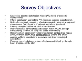 Survey Objectives Establish a baseline satisfaction metric (X% meets or exceeds expectations) Inform satisfaction goal setting (Y% meets or exceeds expectations). Build a foundation for on-going effectiveness performance tracking and management (for internal and external operations functions). Identify key opportunities for service improvement.  Improve internal partnerships and support within XXXXX through transparency (shared 3rd party fact based information). Determine how satisfaction varies by  customer ,  contact type ,  region  (west, Midwest, south, NE),  contact channel  (phone and email) Assess call time expectations (perceived wait time, associated satisfaction) Evaluate perceived phone system effectiveness (did call go through, busy, dropped, clarity, etc.) 