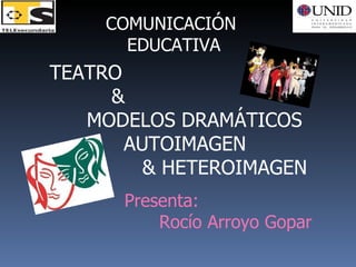COMUNICACIÓN  EDUCATIVA TEATRO & MODELOS DRAMÁTICOS AUTOIMAGEN & HETEROIMAGEN Presenta: Rocío Arroyo Gopar 