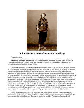 La dramática vida de Eufrosinia Kersnovskaya
Por Dante Amerisi
Yevfrosíniya Antónovna Kersnóvskaya, en ruso: Евфросиния Антоновна Керсновская (8 de enero de
1908-8 de marzo de 1994). Fue una mujer rusa que pasó 12 años en los gulags soviéticos y escribió sus
memorias en 12 libros que incluyen 680 dibujos.
Eufrosinia Kersnovskaya nació en Odesa en una familia de la aristocracia rusa. Durante la revolución rusa
de 1917, su familia se mudó a su finca en Besarabia para convertirse en agricultores. Sin embargo, Bessarabia
pronto se unió a Rumania. En 1940, después de presionar al gobierno rumano, la Unión Soviética anexó
Bessarabia de nueva cuenta, y la familia Kersnovskaya fue reprimida por ser antiguos terratenientes. En junio
de 1941, Eufrosinia y su madre fueron deportadas a Siberia, donde participaron en la colonización forzada de la
región (ссыльнопоселенец), donde Eufrosinia trabajó como leñadora. En 1942, intentó escapar, pero fue
recapturada y condenada a muerte. Se negó a pedir clemencia y en una hoja de papel que le dieron para este
propósito, escribió: “No puedo exigir justicia, no quiero pedir misericordia”. Sin embargo, su sentencia de
muerte fue conmutada por 10 años de campos de trabajos forzados, que pasó en el Norillag (campo de trabajo
de Norilsk) trabajando en las minas. Después de su liberación en 1953, vivió en Yessentuki y escribió sus
memorias entre 1964 y 1968, cuyos primeros fragmentos se publicaron solo hasta 1990. Sus memorias están
ilustradas con cientos de dibujos de la vida en el Gulag, que son notables por la calidad de los mismos.
Escribió 3 copias de la obra. En 1968, sus amigos la ayudaron transcribiendo a máquina varias copias, y
repitiendo los dibujos en la otra cara de las páginas. Los primeros fragmentos de su obra fueron publicados por
primera vez en las revistas Ogonyok y Znamya, así como en el periódico The Observer (junio de 1990).
 