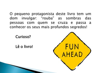O pequeno protagonista deste livro tem um
dom invulgar: “rouba” as sombras das
pessoas com quem se cruza e passa a
conhecer os seus mais profundos segredos!

  Curioso?

  Lê o livro!
 